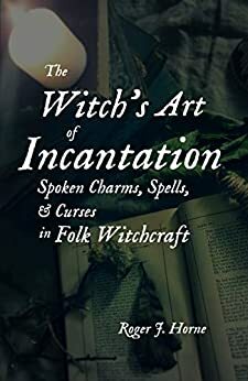The Witch's Art of Incantation: Spoken Charms, Spells, & Curses in Folk Witchcraft by Roger J. Horne