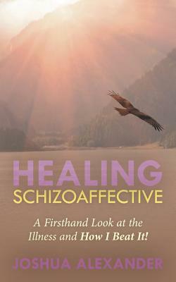 Healing Schizoaffective: A Firsthand Look at the Illness and How I Beat It! by Joshua Alexander