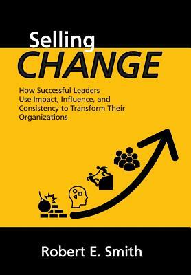 Selling Change: How Successful Leaders Use Impact, Influence, and Consistency to Transform Their Organizations by Robert E. Smith