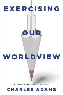 Exercising Our Worldview: Brief Essays on Issues from Technology to Art from One Christian's Perspective by Charles Adams