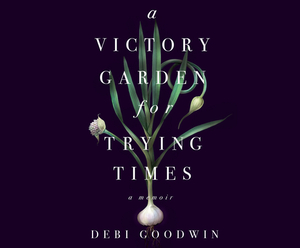 A Victory Garden for Trying Times by Debi Goodwin