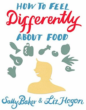 How To Feel Differently About Food: liberation and recovery from emotional eating by Sally Baker, Liz Hogon