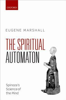 The Spiritual Automaton: Spinoza's Science of the Mind by Eugene Marshall