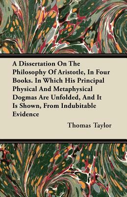 A Dissertation On The Philosophy Of Aristotle, In Four Books. In Which His Principal Physical And Metaphysical Dogmas Are Unfolded, And It Is Shown, F by Thomas Taylor