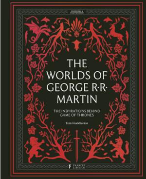 The Worlds of George RR Martin: The Inspirations Behind Game of Thrones by Tom Huddleston