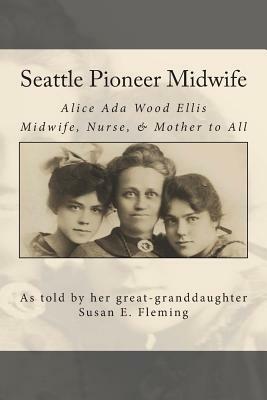 Seattle Pioneer Midwife: Alice Ada Wood Ellis Midwife Nurse & Mother to All by Susan Elaine Fleming