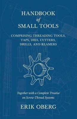 Handbook of Small Tools Comprising Threading Tools, Taps, Dies, Cutters, Drills, and Reamers - Together with a Complete Treatise on Screw-Thread Syste by Erik Oberg