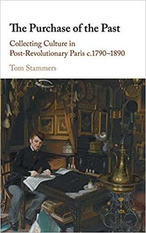 The Purchase of the Past: Collecting Culture in Post-Revolutionary Paris C.1790-1890 by Tom Stammers