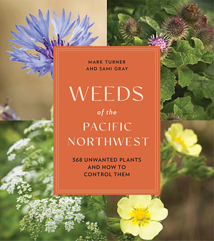 Weeds of the Pacific Northwest: 368 Unwanted Plants and How to Control Them by Sami Gray, Mark Turner