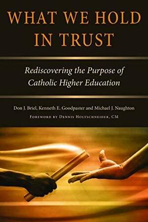 What We Hold in Trust: Rediscovering the Purpose of Catholic Higher Education by Don Briel, Michael J. Naughton, Kenneth E. Goodpaster