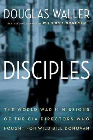 Disciples: The World War II Missions of the CIA Directors Who Fought for Wild Bill Donovan by Douglas C. Waller