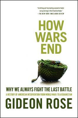 How Wars End: Why We Always Fight the Last Battle: A History of American Intervention from World War I to Afghanistan by Gideon Rose