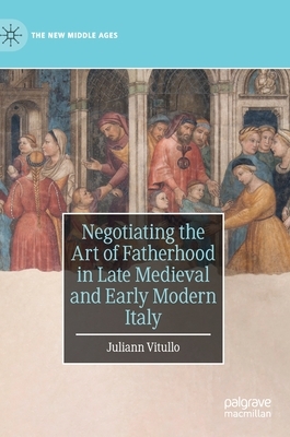 Negotiating the Art of Fatherhood in Late Medieval and Early Modern Italy by Juliann Vitullo