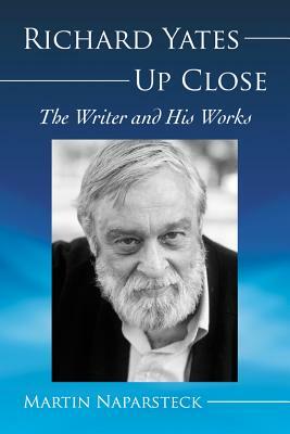 Richard Yates Up Close: The Writer and His Works by Martin Naparsteck