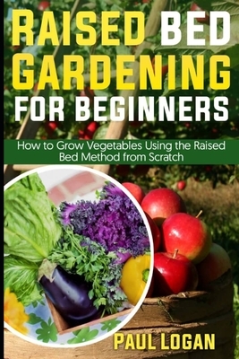Raised Bed Gardening for Beginners: How to Grow Vegetables Using the Raised Bed System from Scratch by Paul Logan