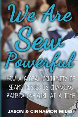 We Are Sew Powerful: How A Global Community Of Seamstresses Is Changing Zambia One Girl At A Time by Jason G Miles, Cinnamon Miles