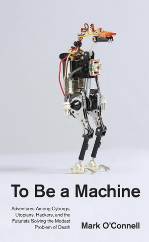 To Be a Machine: Adventures Among Cyborgs, Utopians, Hackers, and the Futurists Solving the Modest Problem of Death by Mark O'Connell