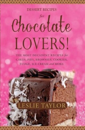 Dessert Recipes for Chocolate Lovers. The most decadent recipes for cakes, pies, brownies, cookies, fudge, ice-cream & more! by Leslie Taylor