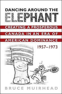 Dancing Around the Elephant: Creating a Prosperous Canada in an Era of American Dominance, 1957-1973 by Bruce Muirhead