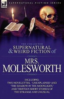The Collected Supernatural and Weird Fiction of Mrs Molesworth-Including Two Novelettes, 'Unexplained' and 'The Shadow in the Moonlight, ' and Thirtee by Mrs. Molesworth