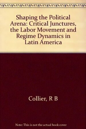 Shaping the Political Arena: Critical Junctures, the Labor Movement, and Regime Dynamics in Latin America by David Collier, Ruth Berins Collier