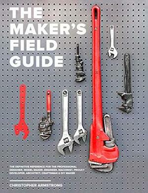 The Maker's Field Guide: The Definitive Reference for the Professional Designer, Model Maker, Engineer, Machinist, Product Developer, Architect, Craftsman and DIY Maker by Christopher Armstrong
