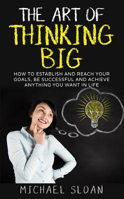 The Art Of Thinking Big: How To Establish And Reach Your Goals, Be Successful And Achieve Anything You Want In Life by Michael Sloan