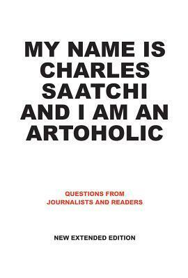 My Name Is Charles Saatchi and I Am An Artoholic: Questions from Journalists and Readers, New Extended Edition: Questions from Journalists and Readers, New Extended Edition by Charles Saatchi