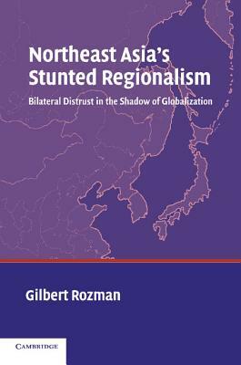 Northeast Asia's Stunted Regionalism: Bilateral Distrust in the Shadow of Globalization by Gilbert Rozman