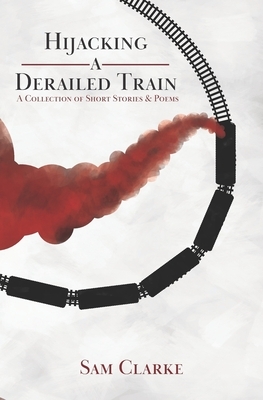 Hijacking a Derailed Train: A Collection of Short Stories and Poems by Sam Clarke