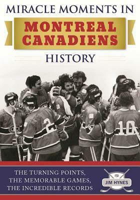 Miracle Moments in Montreal Canadiens History: The Turning Points, the Memorable Games, the Incredible Records by Jim Hynes