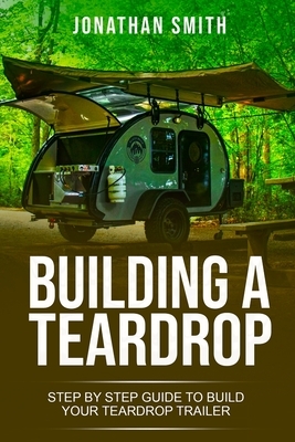 Building a Teardrop: Step by Step Guide to Build Your Teardrop Trailer by Jonathan Smith