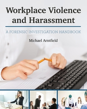 Workplace Violence and Harassment: A Forensic Investigation Handbook by Michael Arntfield
