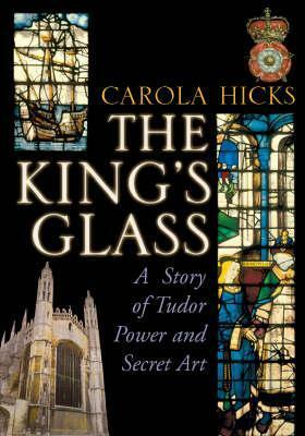 The King's Glass: A Story of Tudor Power and Secret Art by Carola Hicks