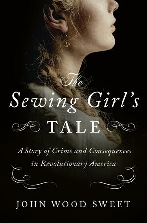 The Sewing Girl's Tale: A Story of Crime and Consequences in Revolutionary America by John Wood Sweet, John Wood Sweet
