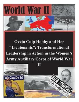 Oveta Culp Hobby and Her "Lieutenants": Transformational Leadership in Action in the Women's Army Auxiliary Corps of World War II by U. S. Army Command and General Staff Col