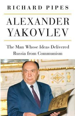 Alexander Yakovlev: The Man Whose Ideas Delivered Russia from Communism by Richard Pipes