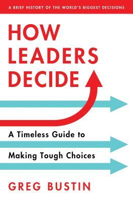 How Leaders Decide: A Timeless Guide to Making Tough Choices by Greg Bustin