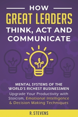 How Great Leaders Think, Act and Communicate: Mental Systems of the World's Richest Businessmen - Upgrade Your Productivity with Stoicism, Emotional I by R. Stevens
