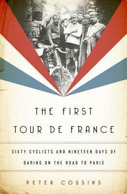 The First Tour de France: Sixty Cyclists and Nineteen Days of Daring on the Road to Paris by Peter Cossins