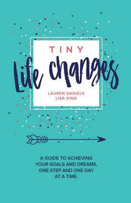 Tiny Life Changes: A Guide to Achieving Your Goals and Dreams One Step and One Day at a Time by Lisa King, Lauren Mattera Daniels