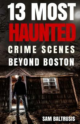 13 Most Haunted: Crime Scenes Beyond Boston by Sam Baltrusis