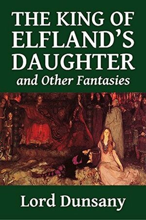 The King of Elfland's Daughter and Other Fantasies by Lord Dunsany (Halcyon Classics) by Lord Dunsany