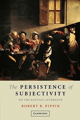 The Persistence of Subjectivity: On the Kantian Aftermath by Robert B. Pippin