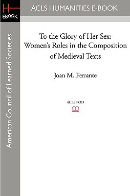 To the Glory of Her Sex: Women's Roles in the Composition of Medieval Texts by Joan M. Ferrante