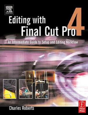 Editing with Final Cut Pro 4: An Intermediate Guide to Setup and Editing Workflow by Charles Roberts