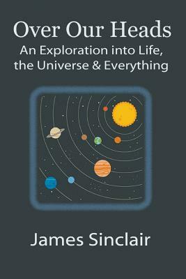 Over Our Heads: An Exploration into Life, The Universe, and Everything by James Sinclair