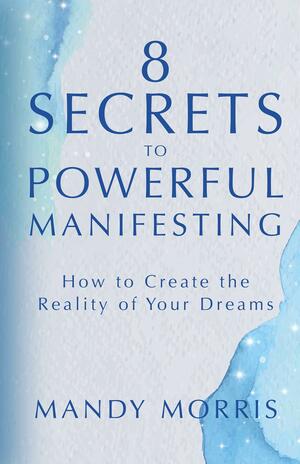 8 Secrets to Powerful Manifesting: How to Create the Reality of Your Dreams by Mandy Morris