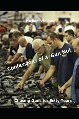 Confessions of a Gun Nut: Chasing Guns for Sixty Years by Michael R. Weisser