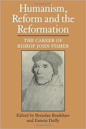 Humanism, Reform and the Reformation: The Career of Bishop John Fisher by Brendan Bradshaw, Eamon Duffy